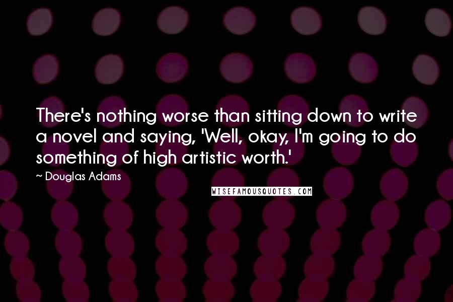 Douglas Adams Quotes: There's nothing worse than sitting down to write a novel and saying, 'Well, okay, I'm going to do something of high artistic worth.'