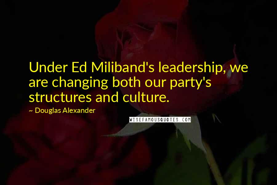 Douglas Alexander Quotes: Under Ed Miliband's leadership, we are changing both our party's structures and culture.