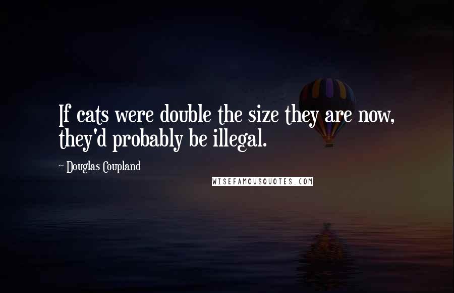 Douglas Coupland Quotes: If cats were double the size they are now, they'd probably be illegal.