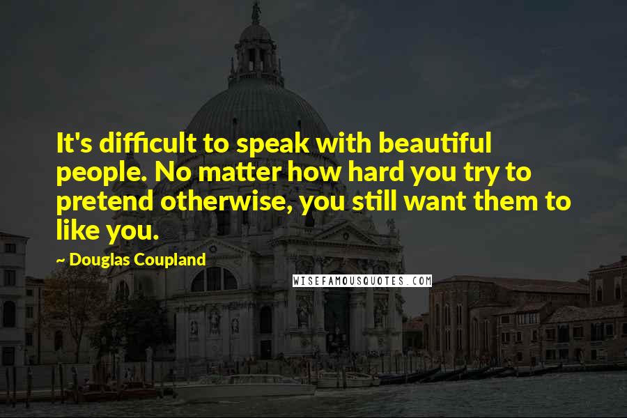 Douglas Coupland Quotes: It's difficult to speak with beautiful people. No matter how hard you try to pretend otherwise, you still want them to like you.