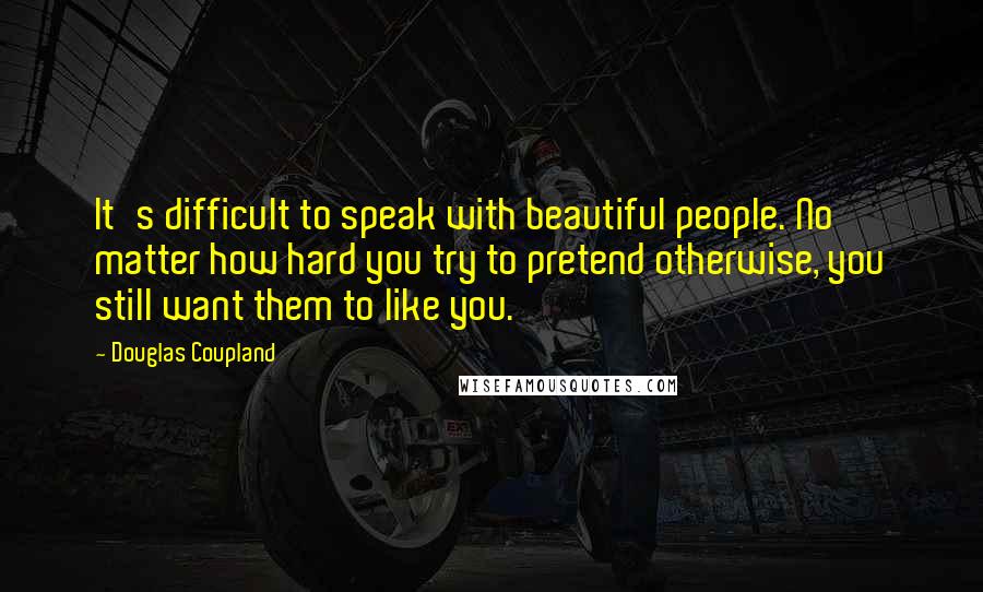 Douglas Coupland Quotes: It's difficult to speak with beautiful people. No matter how hard you try to pretend otherwise, you still want them to like you.