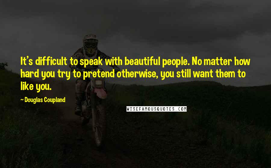 Douglas Coupland Quotes: It's difficult to speak with beautiful people. No matter how hard you try to pretend otherwise, you still want them to like you.