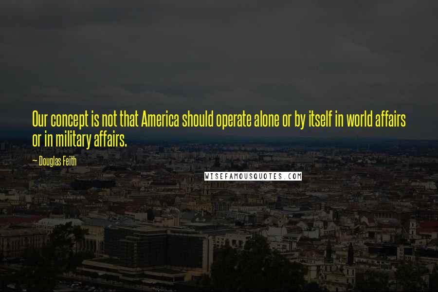 Douglas Feith Quotes: Our concept is not that America should operate alone or by itself in world affairs or in military affairs.