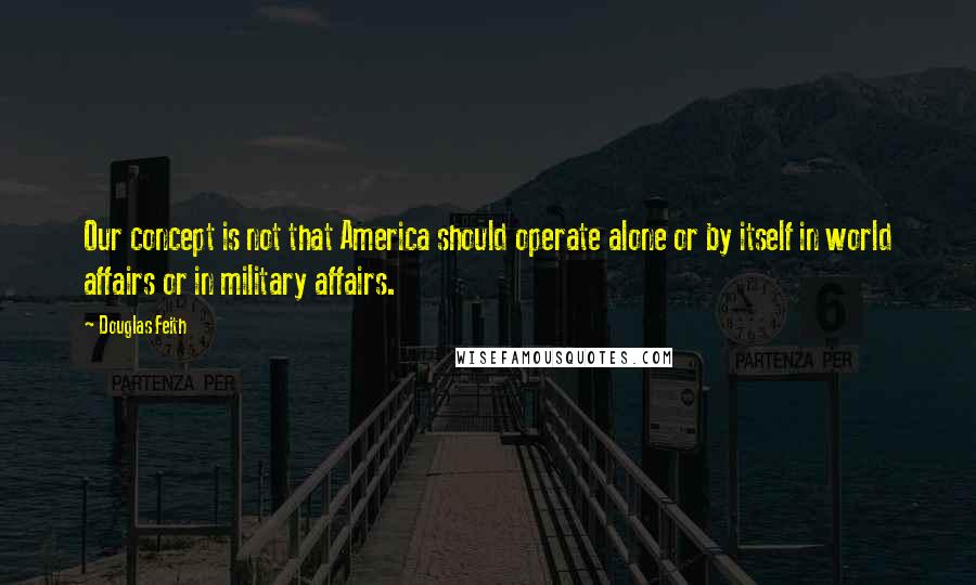 Douglas Feith Quotes: Our concept is not that America should operate alone or by itself in world affairs or in military affairs.