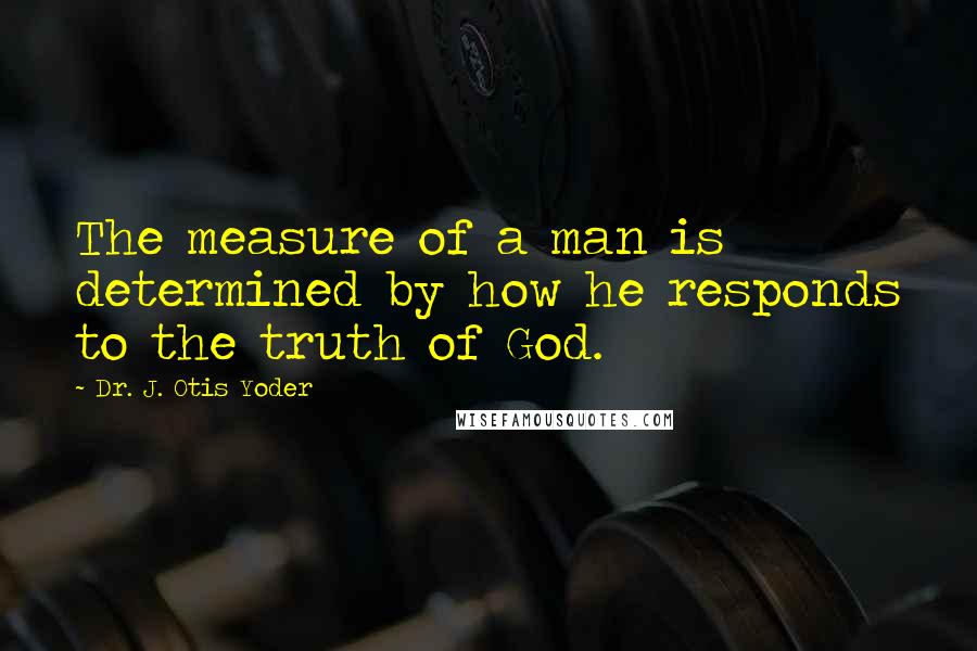 Dr. J. Otis Yoder Quotes: The measure of a man is determined by how he responds to the truth of God.