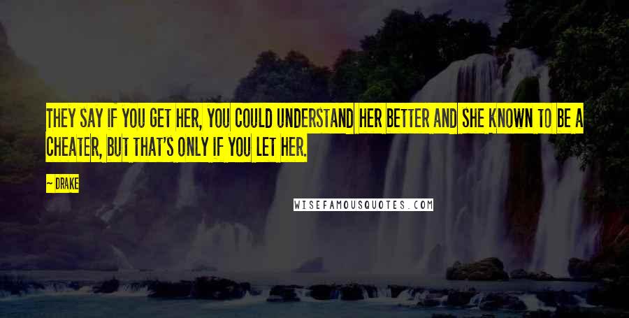 Drake Quotes: They say if you get her, you could understand her better and she known to be a cheater, but that's only if you let her.