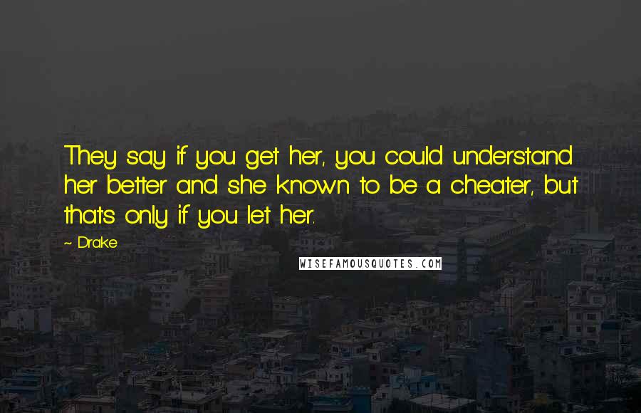 Drake Quotes: They say if you get her, you could understand her better and she known to be a cheater, but that's only if you let her.