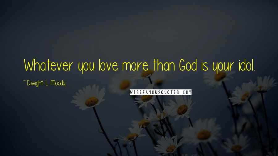 Dwight L. Moody Quotes: Whatever you love more than God is your idol.