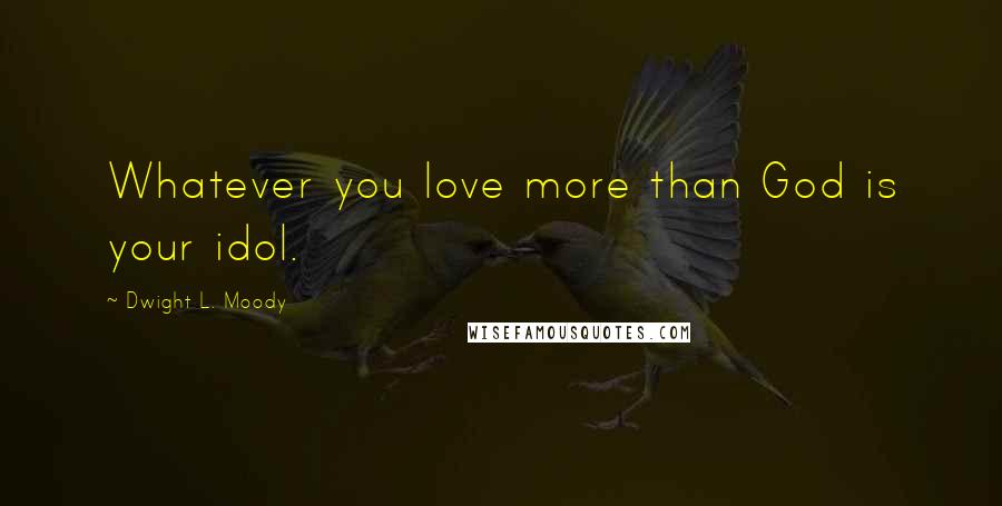 Dwight L. Moody Quotes: Whatever you love more than God is your idol.