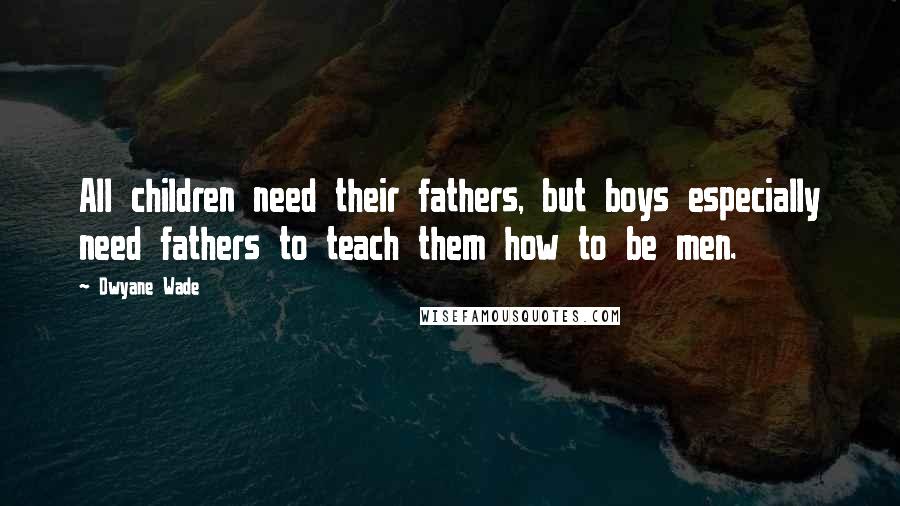 Dwyane Wade Quotes: All children need their fathers, but boys especially need fathers to teach them how to be men.