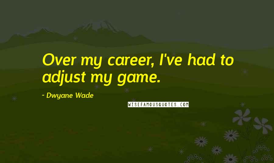 Dwyane Wade Quotes: Over my career, I've had to adjust my game.