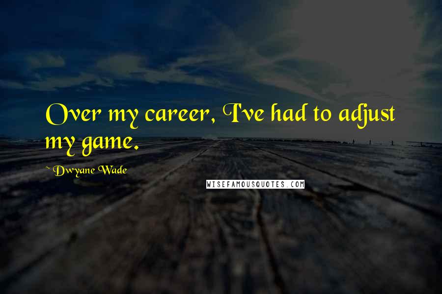 Dwyane Wade Quotes: Over my career, I've had to adjust my game.