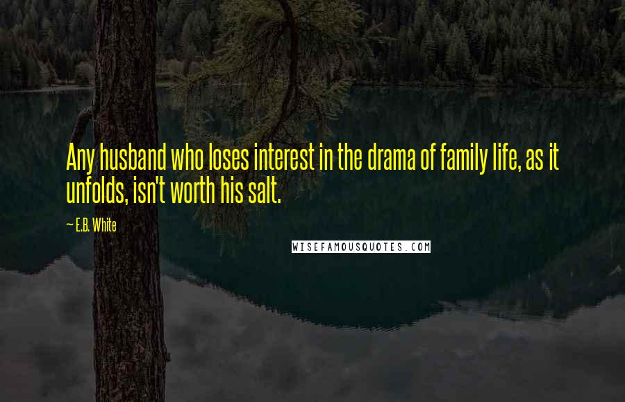 E.B. White Quotes: Any husband who loses interest in the drama of family life, as it unfolds, isn't worth his salt.