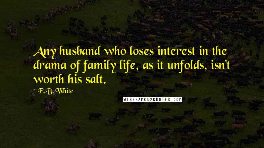 E.B. White Quotes: Any husband who loses interest in the drama of family life, as it unfolds, isn't worth his salt.