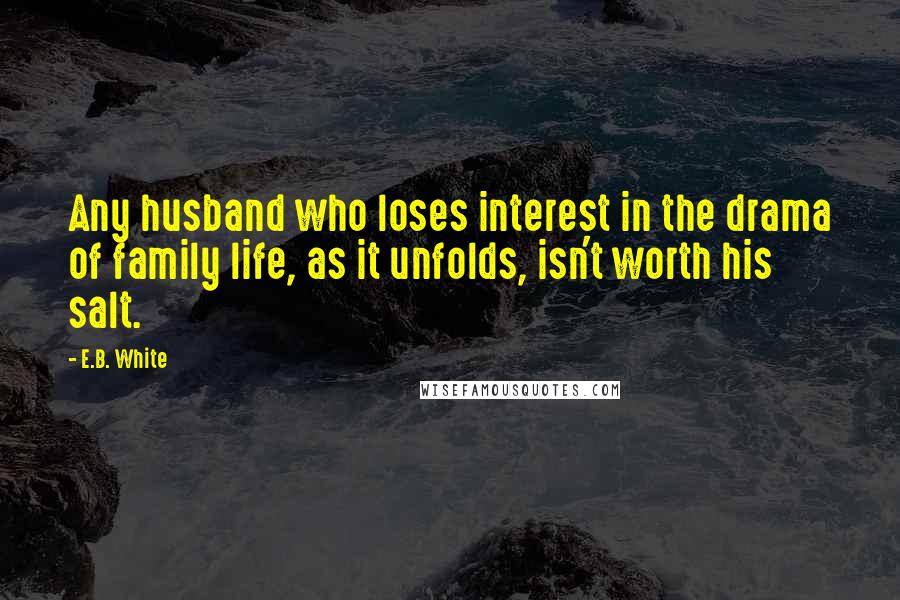 E.B. White Quotes: Any husband who loses interest in the drama of family life, as it unfolds, isn't worth his salt.