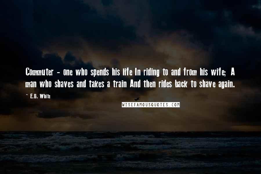 E.B. White Quotes: Commuter - one who spends his life In riding to and from his wife; A man who shaves and takes a train And then rides back to shave again.