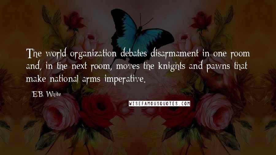 E.B. White Quotes: The world organization debates disarmament in one room and, in the next room, moves the knights and pawns that make national arms imperative.