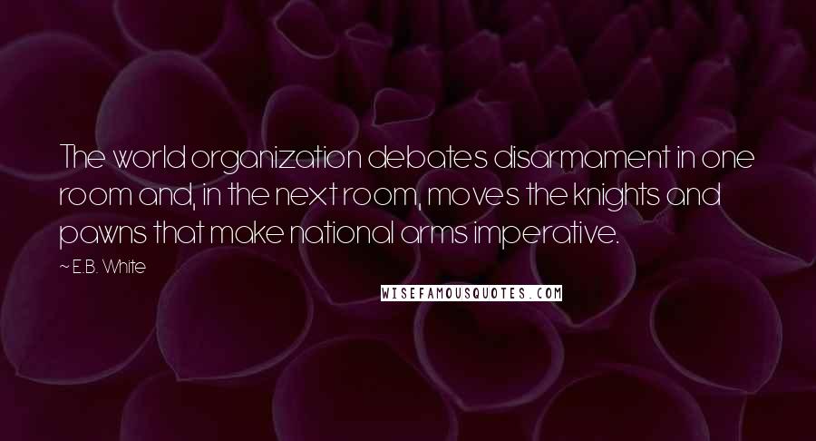 E.B. White Quotes: The world organization debates disarmament in one room and, in the next room, moves the knights and pawns that make national arms imperative.