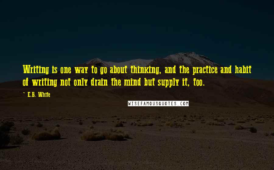 E.B. White Quotes: Writing is one way to go about thinking, and the practice and habit of writing not only drain the mind but supply it, too.