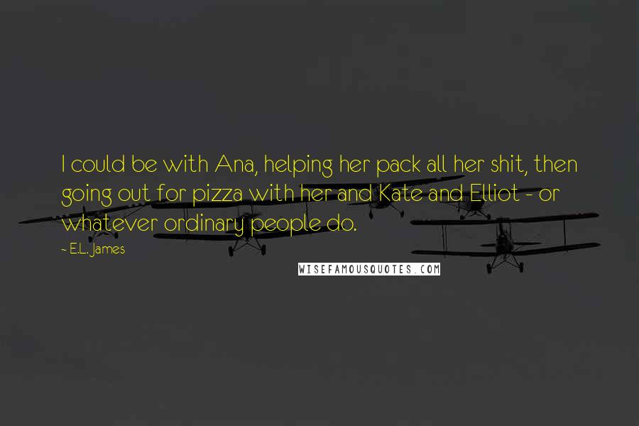 E.L. James Quotes: I could be with Ana, helping her pack all her shit, then going out for pizza with her and Kate and Elliot - or whatever ordinary people do.