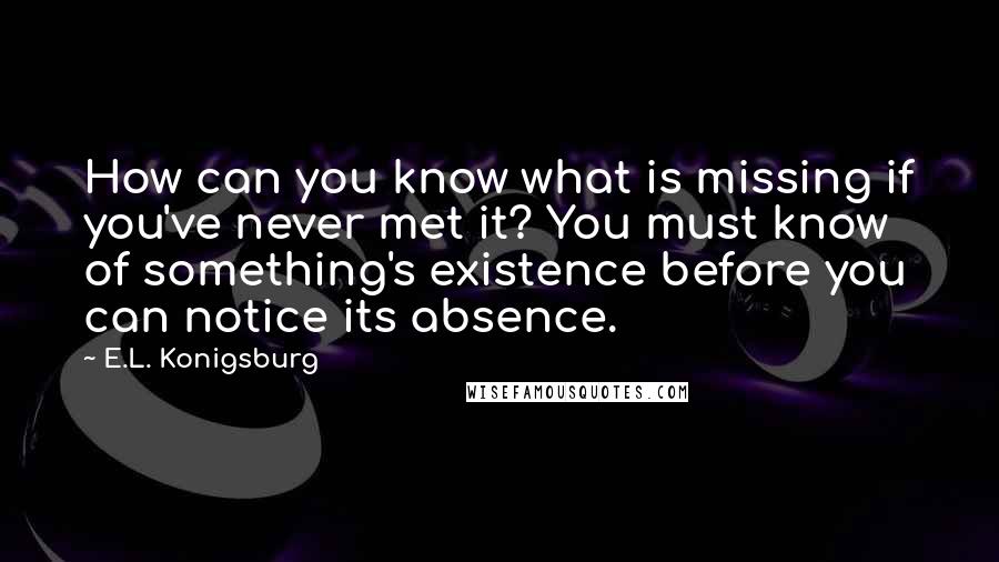 E.L. Konigsburg Quotes: How can you know what is missing if you've never met it? You must know of something's existence before you can notice its absence.