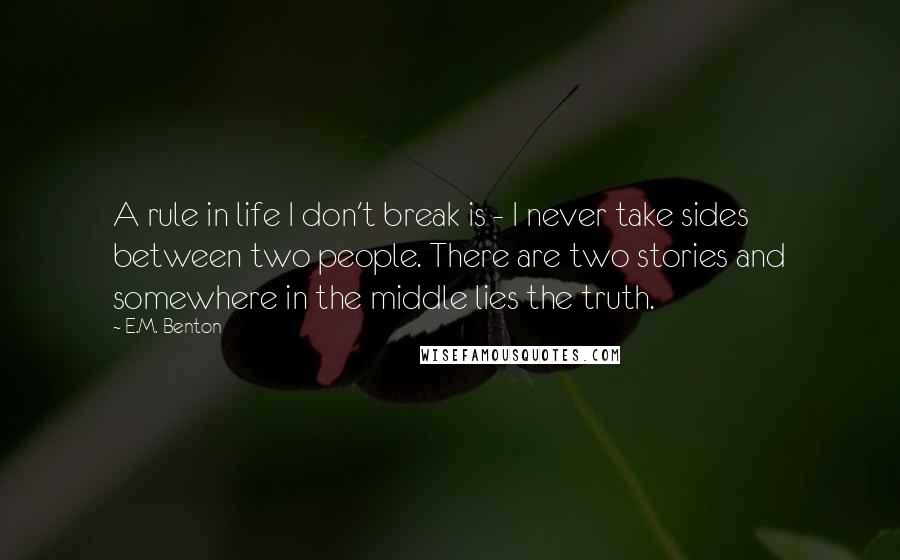 E.M. Benton Quotes: A rule in life I don't break is - I never take sides between two people. There are two stories and somewhere in the middle lies the truth.