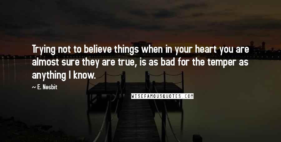 E. Nesbit Quotes: Trying not to believe things when in your heart you are almost sure they are true, is as bad for the temper as anything I know.