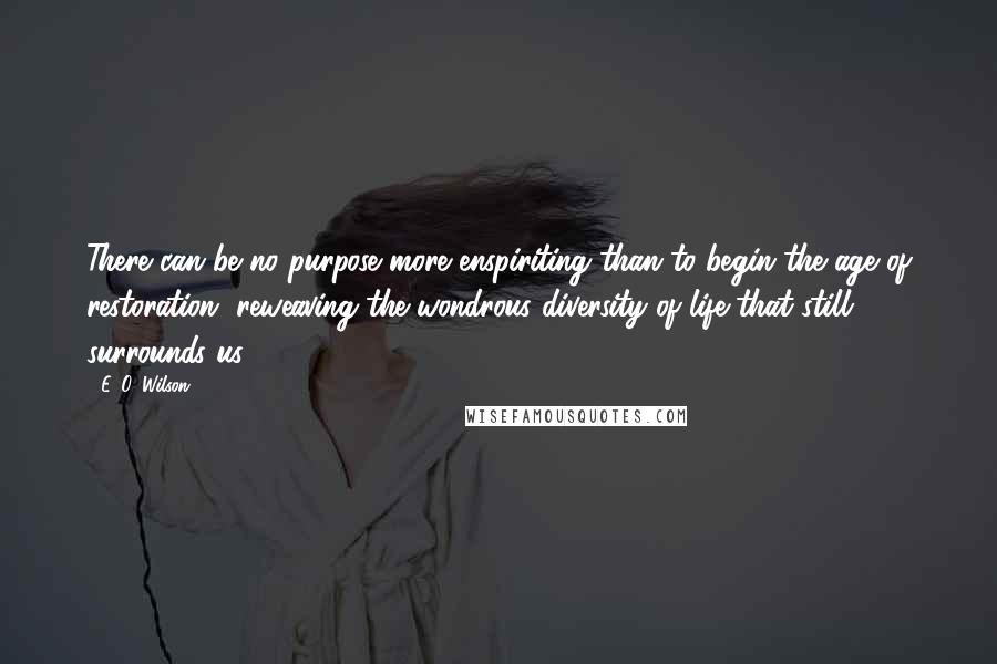 E. O. Wilson Quotes: There can be no purpose more enspiriting than to begin the age of restoration, reweaving the wondrous diversity of life that still surrounds us.