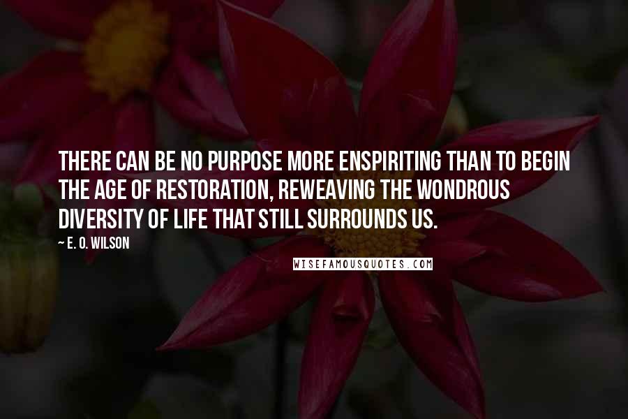 E. O. Wilson Quotes: There can be no purpose more enspiriting than to begin the age of restoration, reweaving the wondrous diversity of life that still surrounds us.