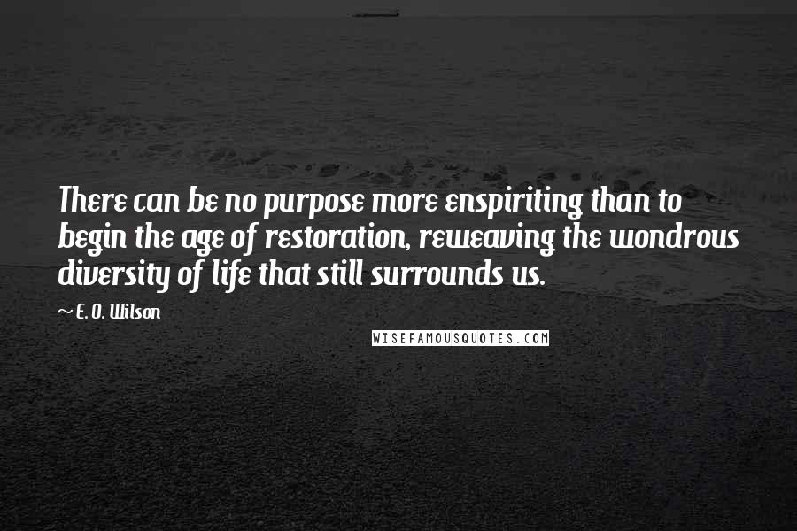 E. O. Wilson Quotes: There can be no purpose more enspiriting than to begin the age of restoration, reweaving the wondrous diversity of life that still surrounds us.