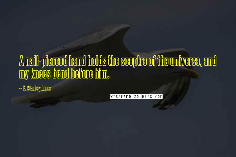 E. Stanley Jones Quotes: A nail-pierced hand holds the sceptre of the universe, and my knees bend before him.