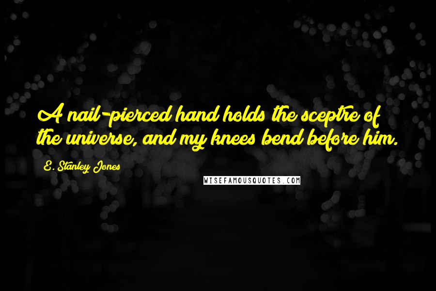 E. Stanley Jones Quotes: A nail-pierced hand holds the sceptre of the universe, and my knees bend before him.