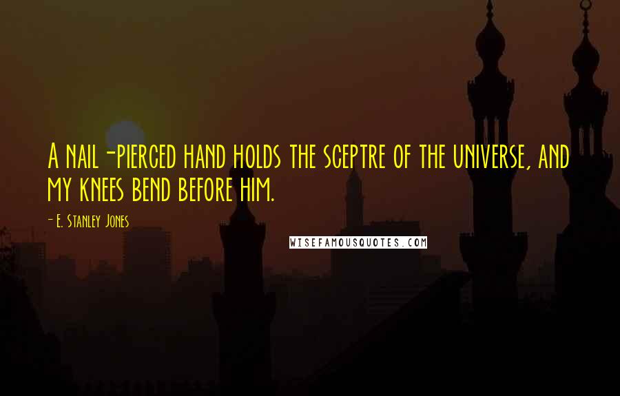 E. Stanley Jones Quotes: A nail-pierced hand holds the sceptre of the universe, and my knees bend before him.