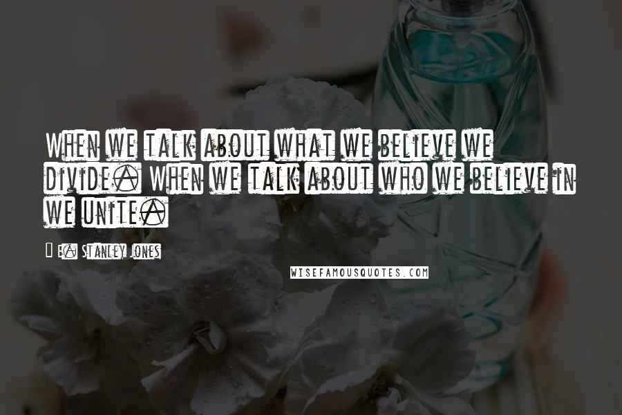 E. Stanley Jones Quotes: When we talk about what we believe we divide. When we talk about who we believe in we unite.