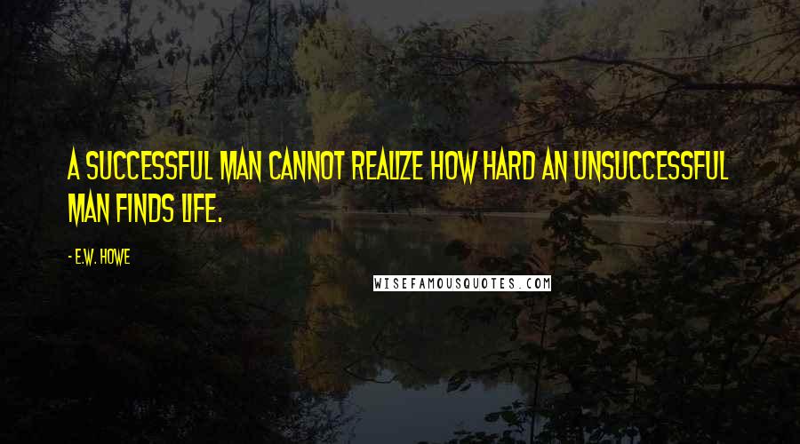 E.W. Howe Quotes: A successful man cannot realize how hard an unsuccessful man finds life.