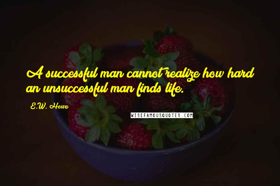 E.W. Howe Quotes: A successful man cannot realize how hard an unsuccessful man finds life.