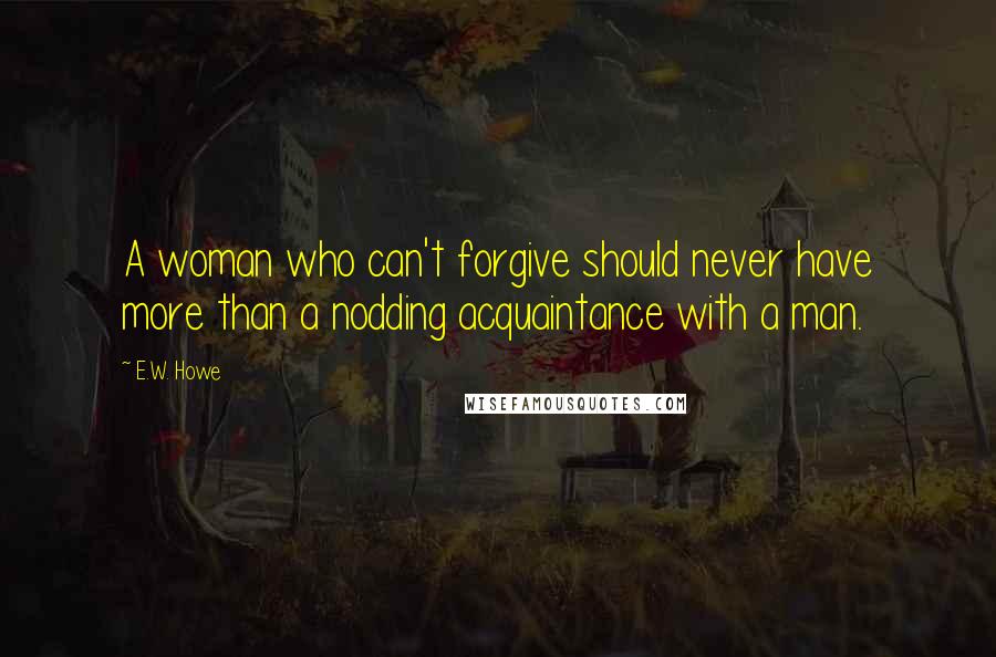 E.W. Howe Quotes: A woman who can't forgive should never have more than a nodding acquaintance with a man.