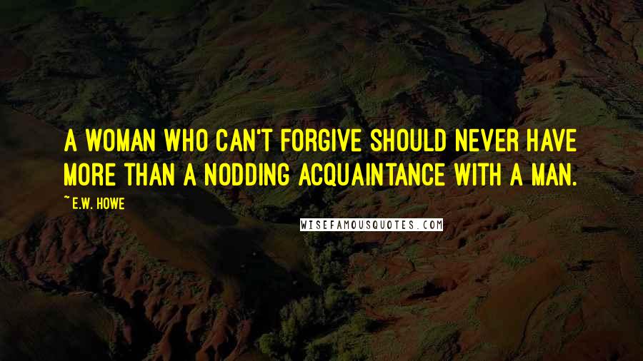 E.W. Howe Quotes: A woman who can't forgive should never have more than a nodding acquaintance with a man.