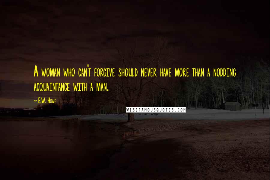 E.W. Howe Quotes: A woman who can't forgive should never have more than a nodding acquaintance with a man.