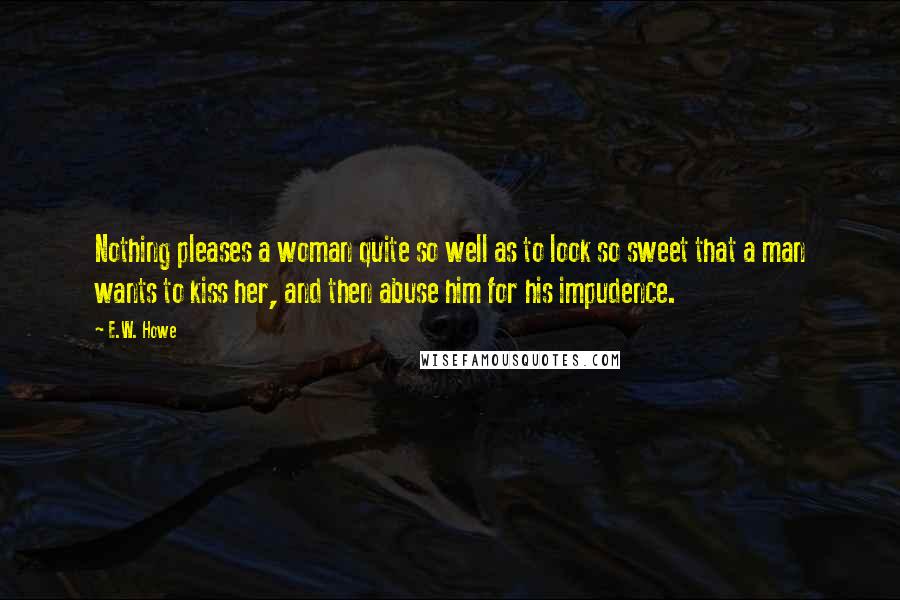 E.W. Howe Quotes: Nothing pleases a woman quite so well as to look so sweet that a man wants to kiss her, and then abuse him for his impudence.