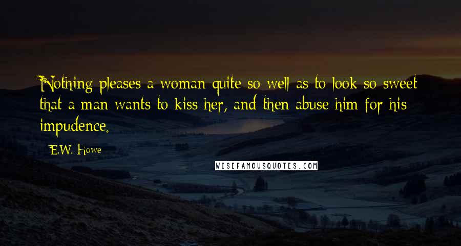 E.W. Howe Quotes: Nothing pleases a woman quite so well as to look so sweet that a man wants to kiss her, and then abuse him for his impudence.