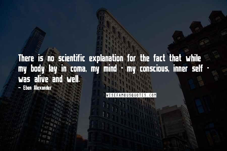 Eben Alexander Quotes: There is no scientific explanation for the fact that while my body lay in coma, my mind - my conscious, inner self - was alive and well.