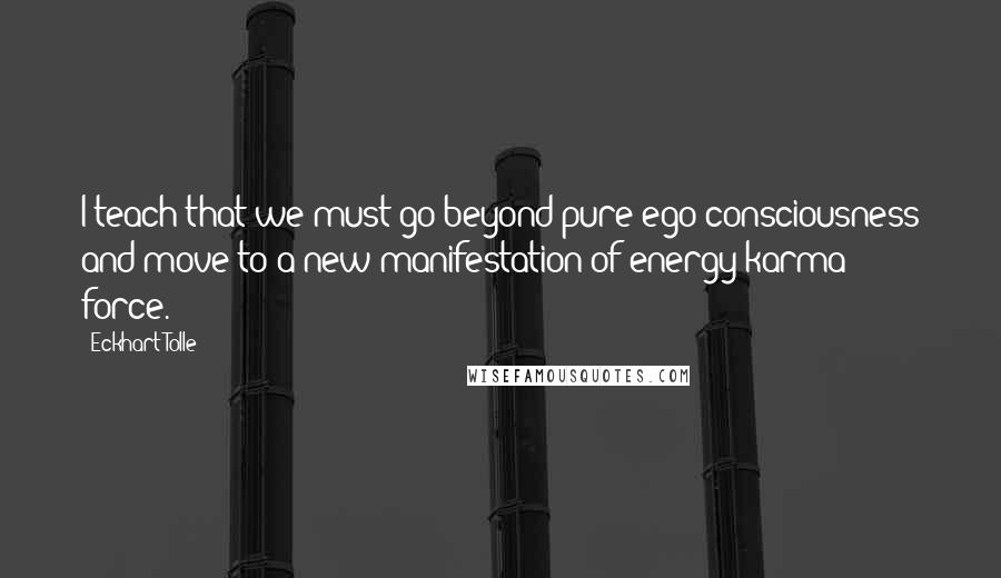 Eckhart Tolle Quotes: I teach that we must go beyond pure ego-consciousness and move to a new manifestation of energy karma force.