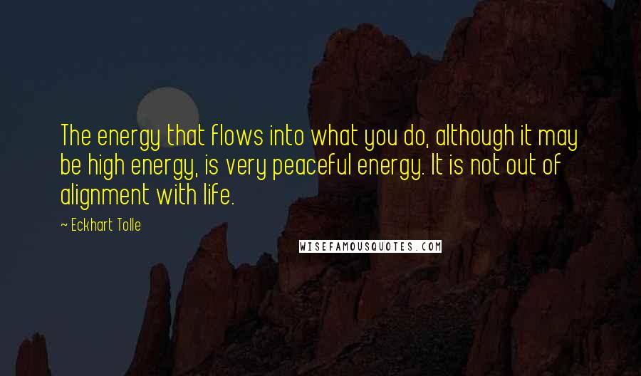 Eckhart Tolle Quotes: The energy that flows into what you do, although it may be high energy, is very peaceful energy. It is not out of alignment with life.