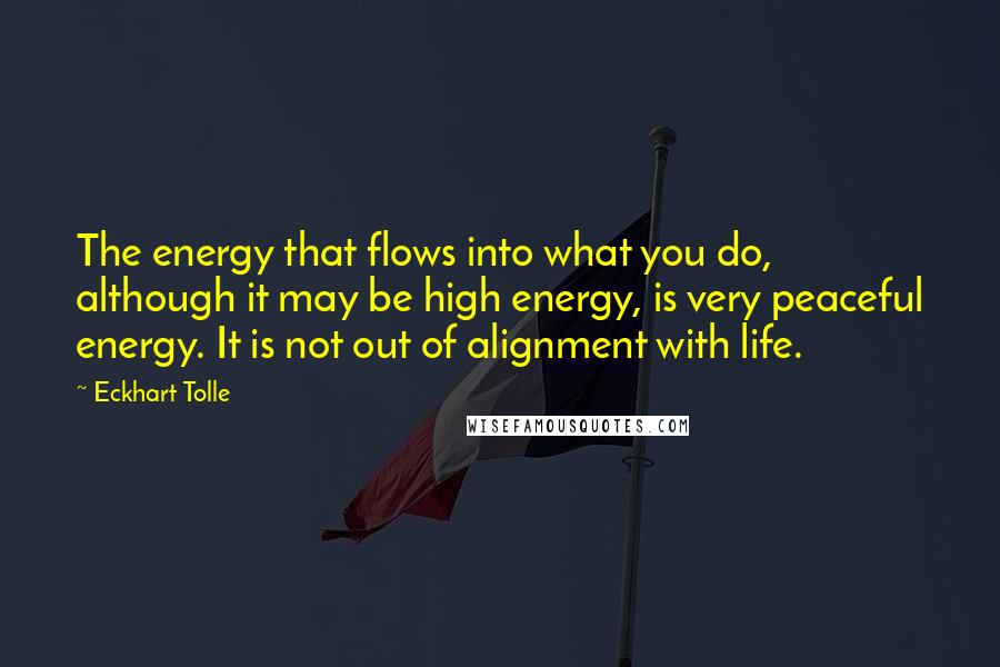 Eckhart Tolle Quotes: The energy that flows into what you do, although it may be high energy, is very peaceful energy. It is not out of alignment with life.