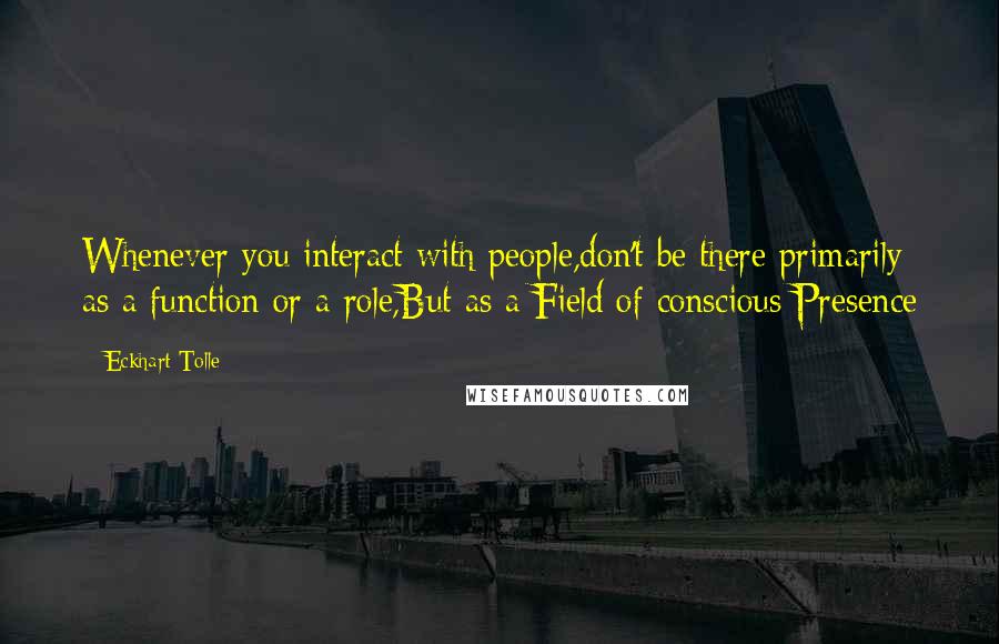 Eckhart Tolle Quotes: Whenever you interact with people,don't be there primarily as a function or a role,But as a Field of conscious Presence