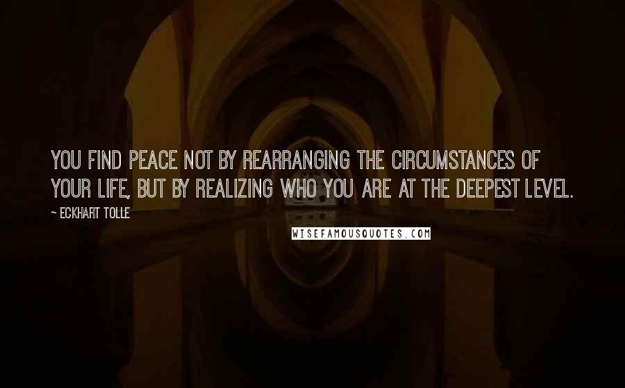 Eckhart Tolle Quotes: You find peace not by rearranging the circumstances of your life, but by realizing who you are at the deepest level.