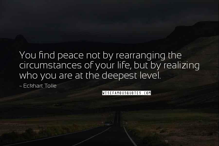 Eckhart Tolle Quotes: You find peace not by rearranging the circumstances of your life, but by realizing who you are at the deepest level.