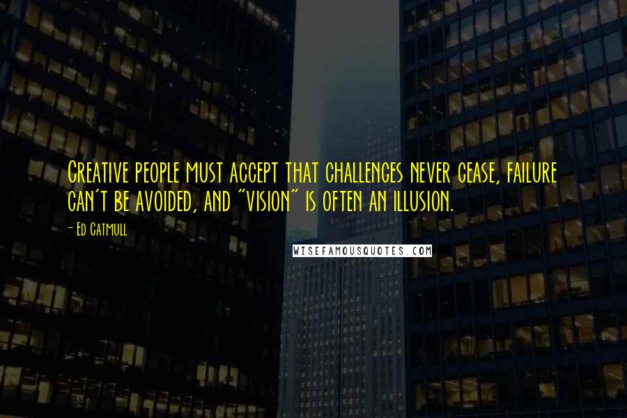 Ed Catmull Quotes: Creative people must accept that challenges never cease, failure can't be avoided, and "vision" is often an illusion.