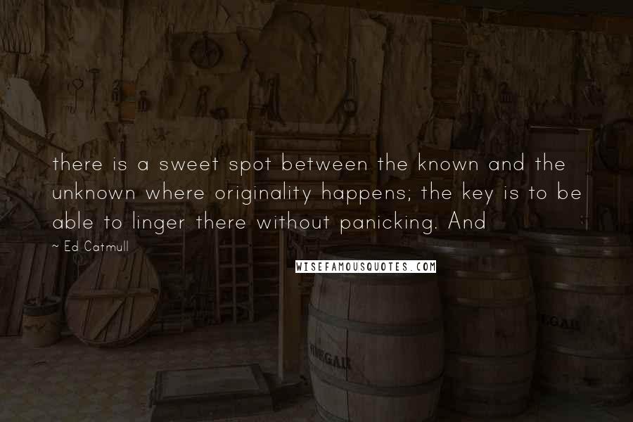 Ed Catmull Quotes: there is a sweet spot between the known and the unknown where originality happens; the key is to be able to linger there without panicking. And